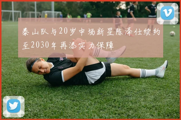 泰山队与20岁中场新星陈泽仕续约至2030年再添实力保障