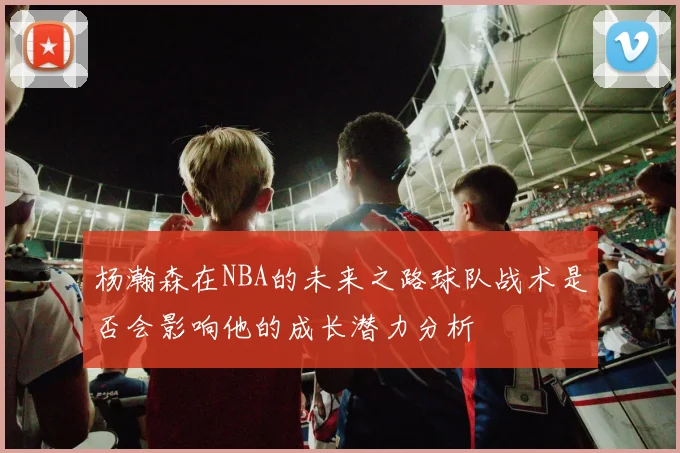 杨瀚森在NBA的未来之路球队战术是否会影响他的成长潜力分析