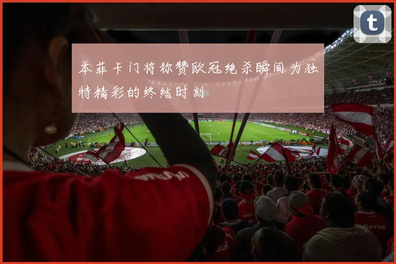 本菲卡门将称赞欧冠绝杀瞬间为独特精彩的终结时刻