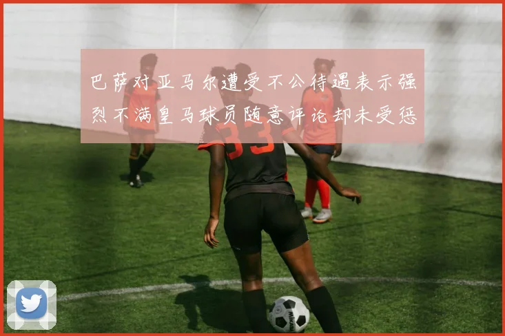 巴萨对亚马尔遭受不公待遇表示强烈不满皇马球员随意评论却未受惩罚