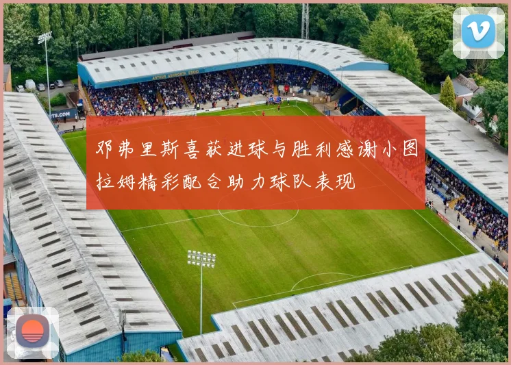 邓弗里斯喜获进球与胜利感谢小图拉姆精彩配合助力球队表现