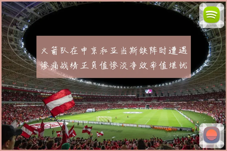 火箭队在申京和亚当斯缺阵时遭遇惨痛战绩正负值惨淡净效率值堪忧