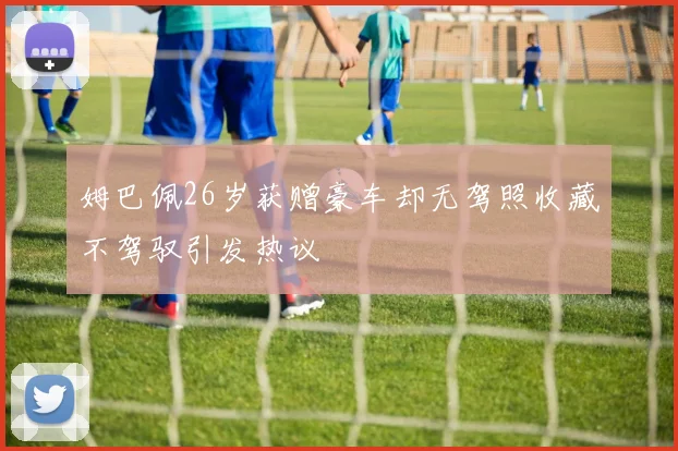 姆巴佩26岁获赠豪车却无驾照收藏不驾驭引发热议