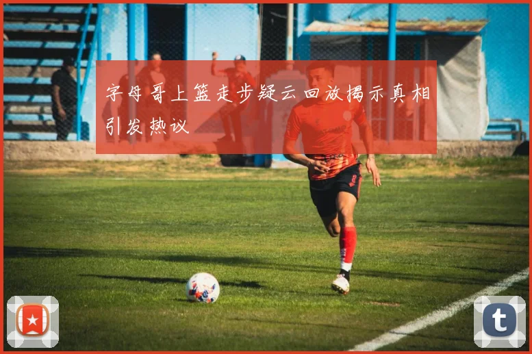 字母哥上篮走步疑云回放揭示真相引发热议