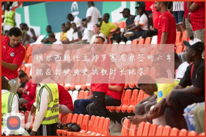 切尔西新任主帅罗塞尼尔签约六年能否打破历史执教时长纪录