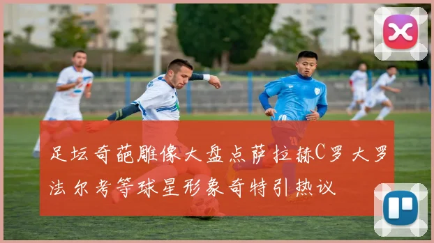 足坛奇葩雕像大盘点萨拉赫C罗大罗法尔考等球星形象奇特引热议