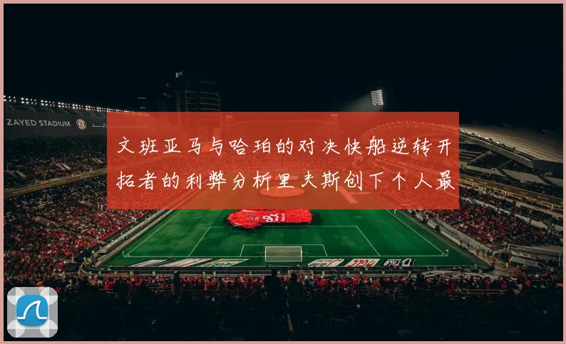 文班亚马与哈珀的对决快船逆转开拓者的利弊分析里夫斯创下个人最佳表现之夜