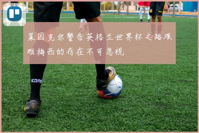 莱因克尔警告英格兰世界杯之路艰难梅西的存在不可忽视
