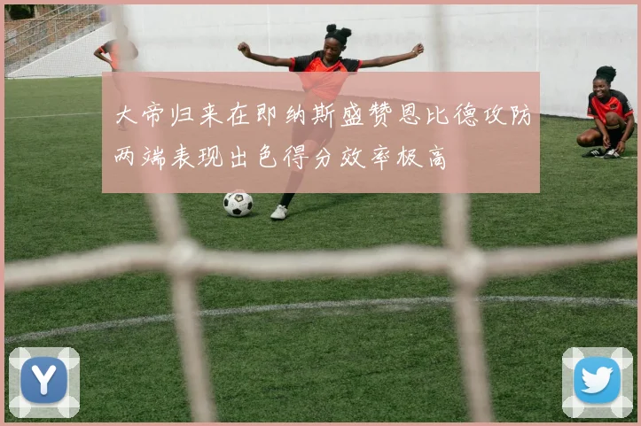 大帝归来在即纳斯盛赞恩比德攻防两端表现出色得分效率极高