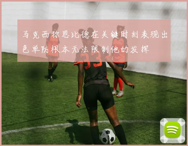 马克西称恩比德在关键时刻表现出色单防根本无法限制他的发挥